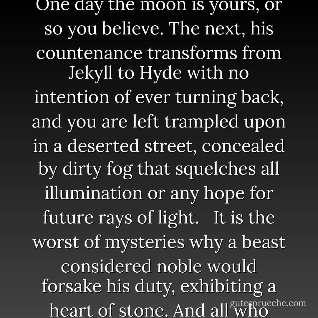 Abandoned.<br /><br />The word alone sends shudders down a sensitive spine, troubling the thoughts of pained souls as their hurt swells in ripples. It is a sentence of undesired solitude often pronounced on the innocent, the trusting—administered without warning or satisfactory cause. <br /><br />One day the moon is yours, or so you believe. The next, his countenance transforms from Jekyll to Hyde with no intention of ever turning back, and you are left trampled upon in a deserted street, concealed by dirty fog that squelches all illumination or any hope for future rays of light. <br /><br />It is the worst of mysteries why a beast considered noble would forsake his duty, exhibiting a heart of stone. And all who once looked on him, now turn down their eyes and suffer, beguiled. <br /><br />Some poisons have no antidote, but are slow, silent, torturous ends that curl up the broken body swept into a cold, dark corner. There she is left to drown in her tears—a dying heart.<br /><br />Abandoned. - Richelle E. Goodrich