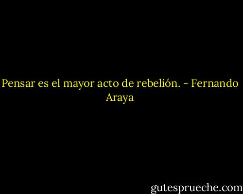Pensar es el mayor acto de rebelión. - Fernando Araya