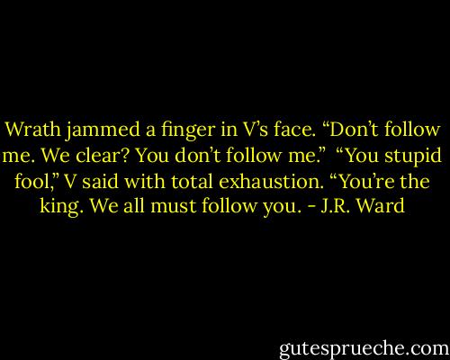Wrath jammed a finger in V’s face. “Don’t follow me. We clear? You don’t follow me.” <br />“You stupid fool,” V said with total exhaustion. “You’re the king. We all must follow you. - J.R. Ward