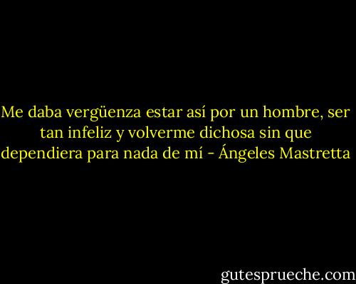 Me daba vergüenza estar así por un hombre, ser tan infeliz y volverme dichosa sin que dependiera para nada de mí - Ángeles Mastretta