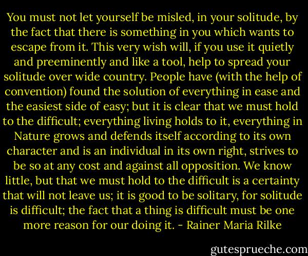 You must not let yourself be misled, in your solitude, by the fact that there is something in you which wants to escape from it. This very wish will, if you use it quietly and preeminently and like a tool, help to spread your solitude over wide country. People have (with the help of convention) found the solution of everything in ease and the easiest side of easy; but it is clear that we must hold to the difficult; everything living holds to it, everything in Nature grows and defends itself according to its own character and is an individual in its own right, strives to be so at any cost and against all opposition. We know little, but that we must hold to the difficult is a certainty that will not leave us; it is good to be solitary, for solitude is difficult; the fact that a thing is difficult must be one more reason for our doing it. - Rainer Maria Rilke
