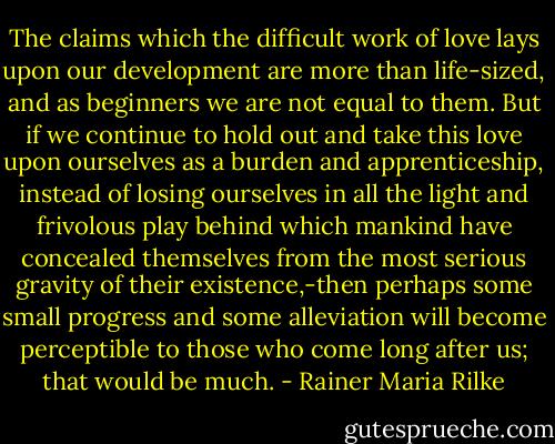 The claims which the difficult work of love lays upon our development are more than life-sized, and as beginners we are not equal to them. But if we continue to hold out and take this love upon ourselves as a burden and apprenticeship, instead of losing ourselves in all the light and frivolous play behind which mankind have concealed themselves from the most serious gravity of their existence,-then perhaps some small progress and some alleviation will become perceptible to those who come long after us; that would be much. - Rainer Maria Rilke