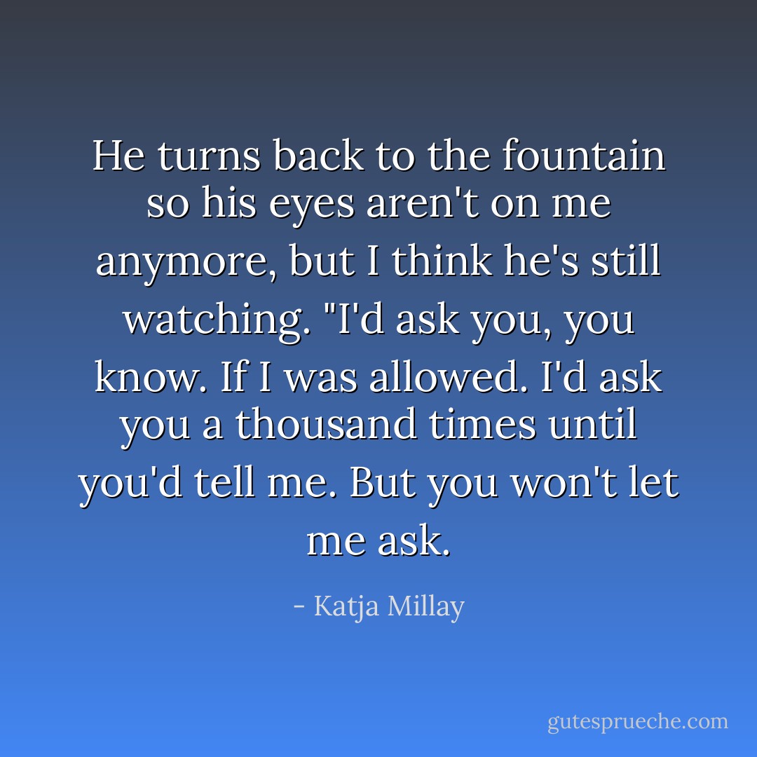 He turns back to the fountain so his eyes aren't on me anymore, but I think he's still watching. "I'd ask you, you know. If I was allowed. I'd ask you a thousand times until you'd tell me. But you won't let me ask. - Katja Millay