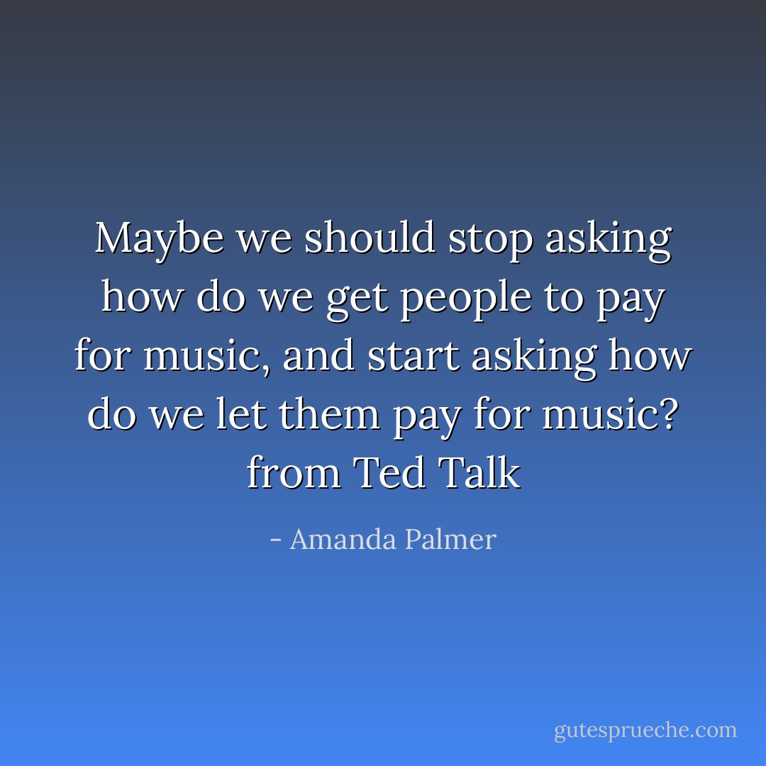 Maybe we should stop asking how do we get people to pay for music, and start asking how do we let them pay for music? from Ted Talk - Amanda Palmer