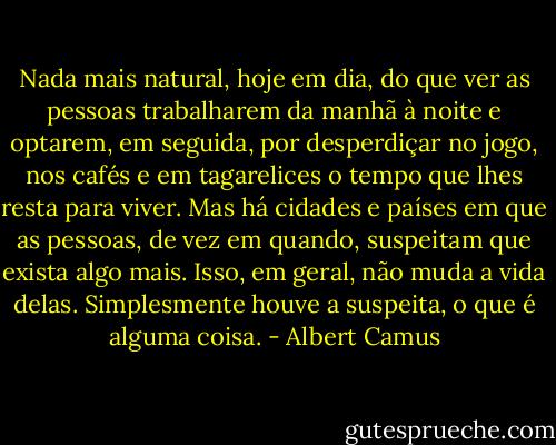Nada mais natural, hoje em dia, do que ver as pessoas trabalharem da manhã à noite e optarem, em seguida, por desperdiçar no jogo, nos cafés e em tagarelices o tempo que lhes resta para viver. Mas há cidades e países em que as pessoas, de vez em quando, suspeitam que exista algo mais. Isso, em geral, não muda a vida delas. Simplesmente houve a suspeita, o que é alguma coisa. - Albert Camus