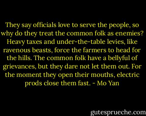 They say officials love to serve the people, so why do they treat the common folk as enemies? Heavy taxes and under-the-table levies, like ravenous beasts, force the farmers to head for the hills. The common folk have a bellyful of grievances, but they dare not let them out. For the moment they open their mouths, electric prods close them fast. - Mo Yan