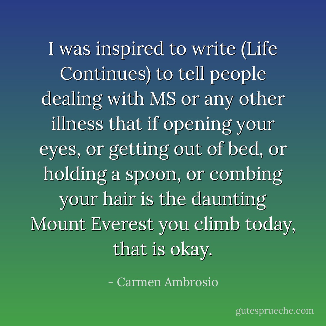 I was inspired to write (Life Continues) to tell people dealing with MS or any other illness that if opening your eyes, or getting out of bed, or holding a spoon, or combing your hair is the daunting Mount Everest you climb today, that is okay. - Carmen Ambrosio