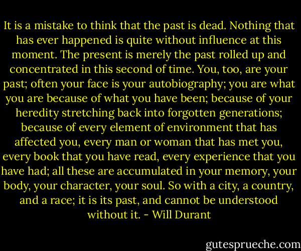 It is a mistake to think that the past is dead. Nothing that has ever happened is quite without influence at this moment. The present is merely the past rolled up and concentrated in this second of time. You, too, are your past; often your face is your autobiography; you are what you are because of what you have been; because of your heredity stretching back into forgotten generations; because of every element of environment that has affected you, every man or woman that has met you, every book that you have read, every experience that you have had; all these are accumulated in your memory, your body, your character, your soul. So with a city, a country, and a race; it is its past, and cannot be understood without it. - Will Durant