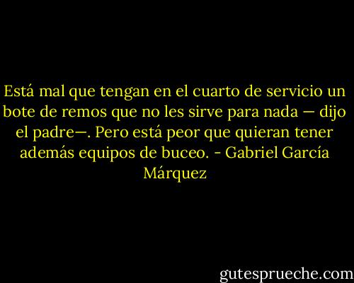 Está mal que tengan en el cuarto de servicio un bote de remos que no les sirve para nada — dijo el padre—. Pero está peor que quieran tener además equipos de buceo. - Gabriel García Márquez