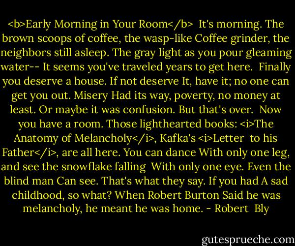 <b>Early Morning in Your Room</b><br /><br />It's morning. The brown scoops of coffee, the wasp-like<br />Coffee grinder, the neighbors still asleep.<br />The gray light as you pour gleaming water--<br />It seems you've traveled years to get here.<br /><br />Finally you deserve a house. If not deserve<br />It, have it; no one can get you out. Misery<br />Had its way, poverty, no money at least.<br />Or maybe it was confusion. But that's over.<br /><br />Now you have a room. Those lighthearted books:<br /><i>The Anatomy of Melancholy</i>, Kafka's <i>Letter <br />to his Father</i>, are all here. You can dance<br />With only one leg, and see the snowflake falling<br /><br />With only one eye. Even the blind man<br />Can see. That's what they say. If you had<br />A sad childhood, so what? When Robert Burton<br />Said he was melancholy, he meant he was home. - Robert  Bly