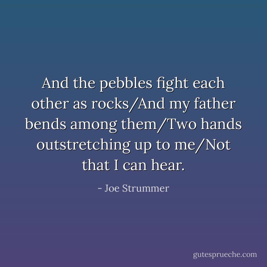 And the pebbles fight each other as rocks/And my father bends among them/Two hands outstretching up to me/Not that I can hear. - Joe Strummer