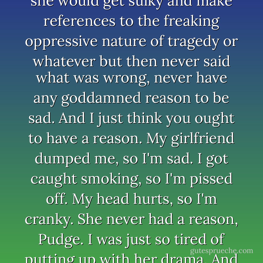 I was so tired of her getting upset for no reason. The way she would get sulky and make references to the freaking oppressive nature of tragedy or whatever but then never said what was wrong, never have any goddamned reason to be sad. And I just think you ought to have a reason. My girlfriend dumped me, so I'm sad. I got caught smoking, so I'm pissed off. My head hurts, so I'm cranky. She never had a reason, Pudge. I was just so tired of putting up with her drama. And I just let her go. Christ. - John Green