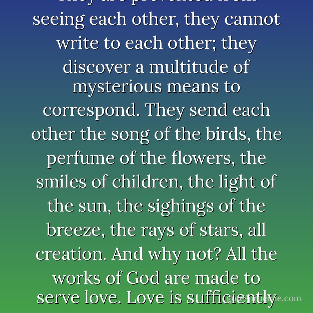 Parted lovers beguile absence by a thousand chimerical devices, which possess, however, a reality of their own. They are prevented from seeing each other, they cannot write to each other; they discover a multitude of mysterious means to correspond. They send each other the song of the birds, the perfume of the flowers, the smiles of children, the light of the sun, the sighings of the breeze, the rays of stars, all creation. And why not? All the works of God are made to serve love. Love is sufficiently potent to charge all nature with its messages.<br /><br />Oh Spring! Thou art a letter that I write to her. - Victor Hugo