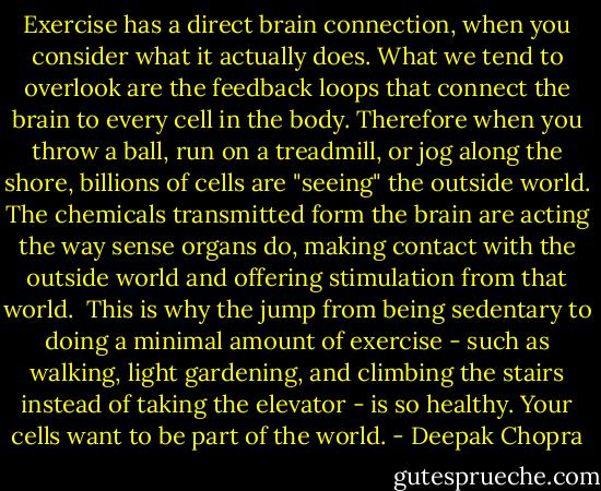 Exercise has a direct brain connection, when you consider what it actually does. What we tend to overlook are the feedback loops that connect the brain to every cell in the body. Therefore when you throw a ball, run on a treadmill, or jog along the shore, billions of cells are "seeing" the outside world. The chemicals transmitted form the brain are acting the way sense organs do, making contact with the outside world and offering stimulation from that world.<br /><br />This is why the jump from being sedentary to doing a minimal amount of exercise - such as walking, light gardening, and climbing the stairs instead of taking the elevator - is so healthy. Your cells want to be part of the world. - Deepak Chopra