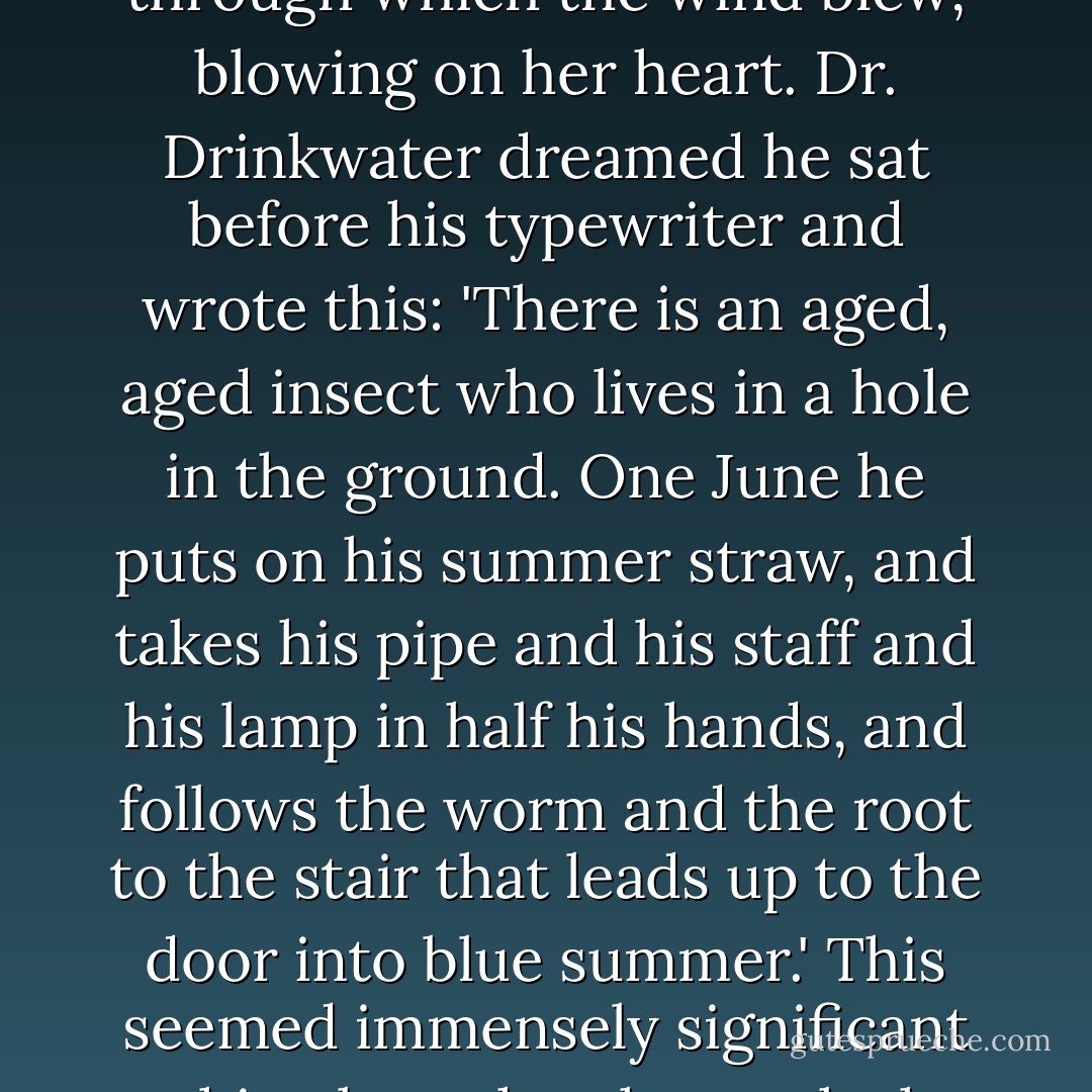 While the moon smoothly shifted the shadows from one side of Edgewood to the other, Daily Alice dreamed that she stood in a flower-starred field where on a hill there grew an oak tree and a thorn in deep embrace, their branches intertwined like fingers. Far down the hall, Sophie dreamed that there was a tiny door in her elbow, open a crack, through which the wind blew, blowing on her heart. Dr. Drinkwater dreamed he sat before his typewriter and wrote this: 'There is an aged, aged insect who lives in a hole in the ground. One June he puts on his summer straw, and takes his pipe and his staff and his lamp in half his hands, and follows the worm and the root to the stair that leads up to the door into blue summer.' This seemed immensely significant to him, but when he awoke he wouldn't be able to remember a word of it, try as he might. Mother beside him dreamed her husband wasn't in his study at all, but with her in the kitchen, where she drew tin cookie-sheets endlessly out of the oven; the baked things on them were brown and round, and when he asked her what they were, she said 'Years'. - John Crowley