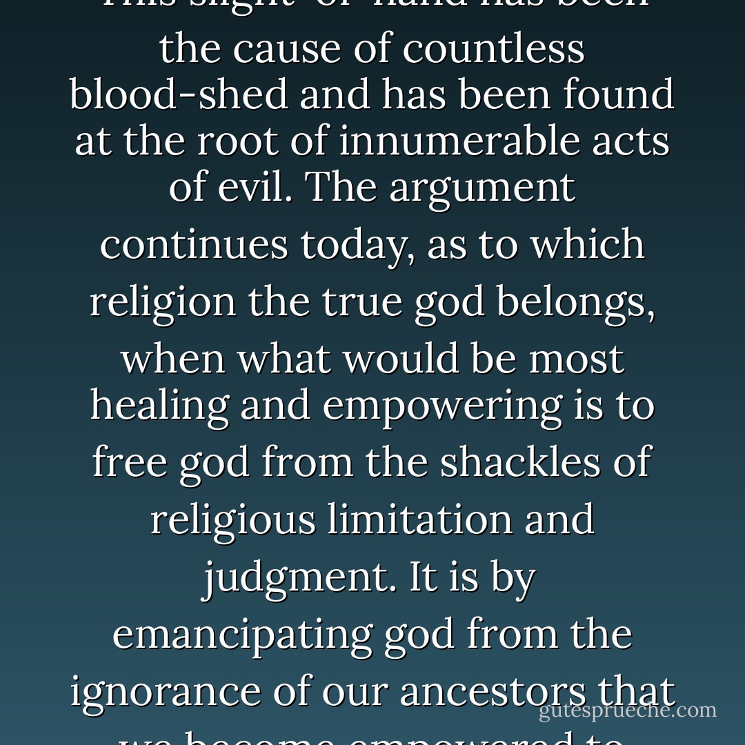 It is surprising to me that one of the great crimes of history has gone unnoticed; the abduction of god by religions. This slight-of-hand has been the cause of countless blood-shed and has been found at the root of innumerable acts of evil. The argument continues today, as to which religion the true god belongs, when what would be most healing and empowering is to free god from the shackles of religious limitation and judgment. It is by emancipating god from the ignorance of our ancestors that we become empowered to explore and express our own relationship with what god may or may not be. - Steve Maraboli