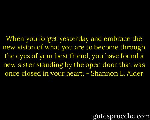 When you forget yesterday and embrace the new vision of what you are to become through the eyes of your best friend, you have found a new sister standing by the open door that was once closed in your heart. - Shannon L. Alder