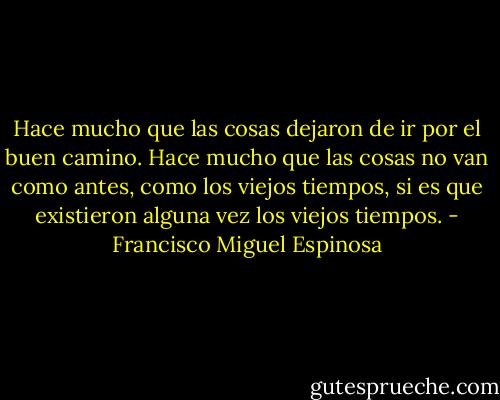 Hace mucho que las cosas dejaron de ir por el buen camino. Hace mucho que las cosas no van como antes, como los viejos tiempos, si es que existieron alguna vez los viejos tiempos. - Francisco Miguel Espinosa
