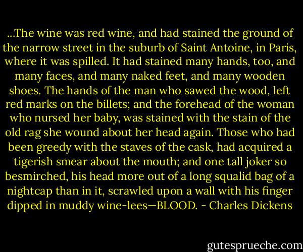 ...The wine was red wine, and had stained the ground of the narrow street in the suburb of Saint Antoine, in Paris, where it was spilled. It had stained many hands, too, and many faces, and many naked feet, and many wooden shoes. The hands of the man who sawed the wood, left red marks on the billets; and the forehead of the woman who nursed her baby, was stained with the stain of the old rag she wound about her head again. Those who had been greedy with the staves of the cask, had acquired a tigerish smear about the mouth; and one tall joker so besmirched, his head more out of a long squalid bag of a nightcap than in it, scrawled upon a wall with his finger dipped in muddy wine-lees—BLOOD. - Charles Dickens