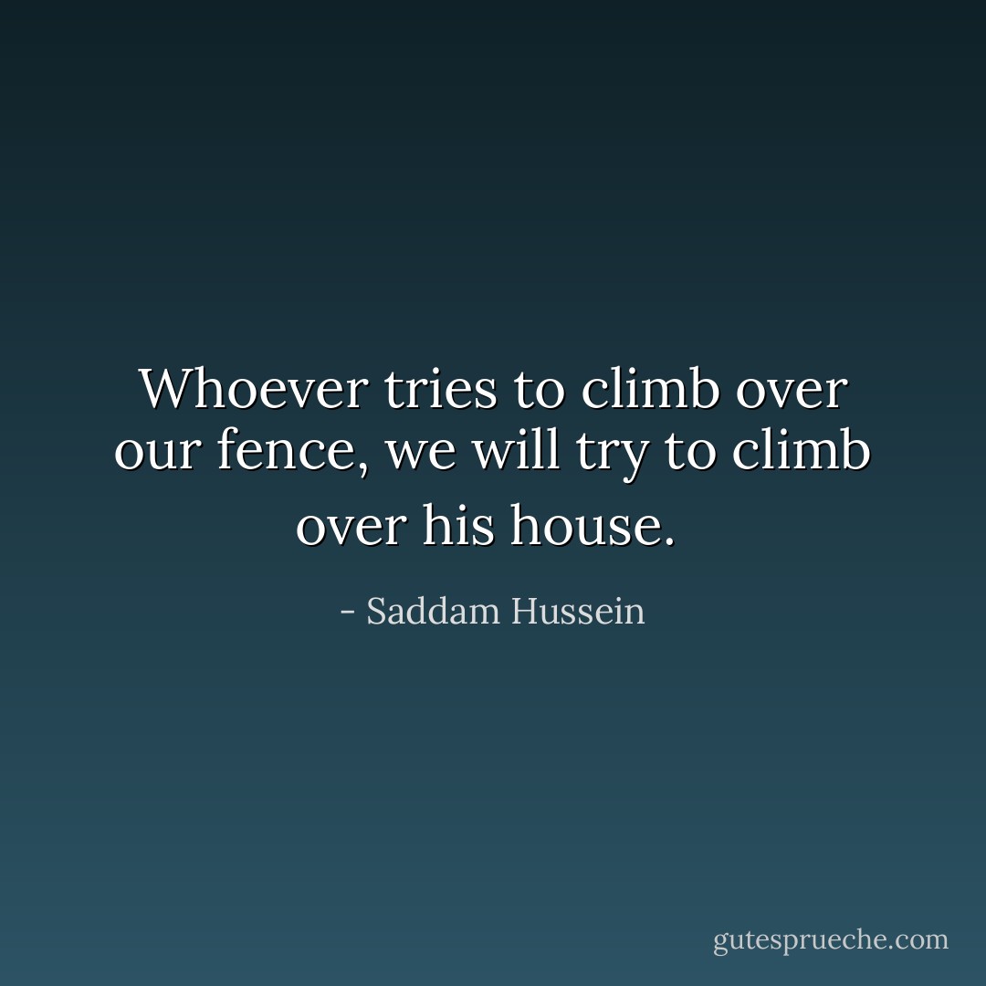 Whoever tries to climb over our fence, we will try to climb over his house.  - Saddam Hussein