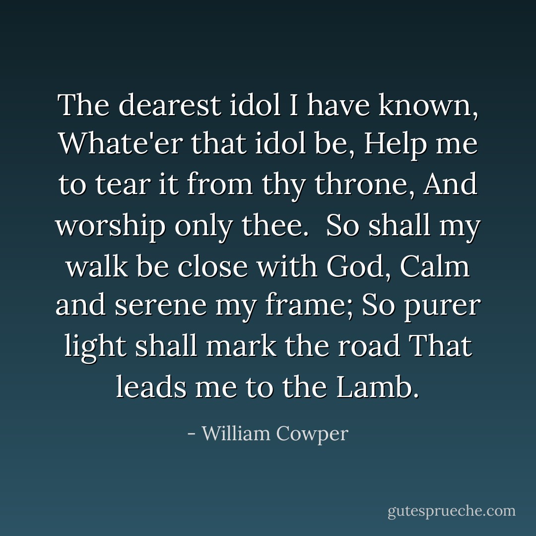 The dearest idol I have known,<br />Whate'er that idol be,<br />Help me to tear it from thy throne,<br />And worship only thee.<br /><br />So shall my walk be close with God,<br />Calm and serene my frame;<br />So purer light shall mark the road<br />That leads me to the Lamb. - William Cowper