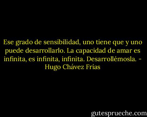 Ese grado de sensibilidad, uno tiene que y uno puede desarrollarlo. La capacidad de amar es infinita, es infinita, infinita. Desarrollémosla. - Hugo Chávez Frías