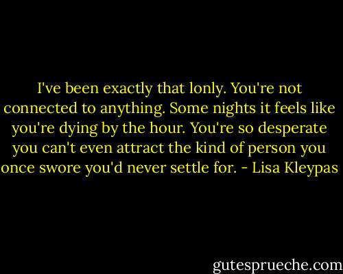 I've been exactly that lonly. You're not connected to anything. Some nights it feels like you're dying by the hour. You're so desperate you can't even attract the kind of person you once swore you'd never settle for. - Lisa Kleypas