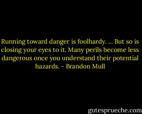Running toward danger is foolhardy. ... But so is closing your eyes to it. Many perils become less dangerous once you understand their potential hazards. - Brandon Mull