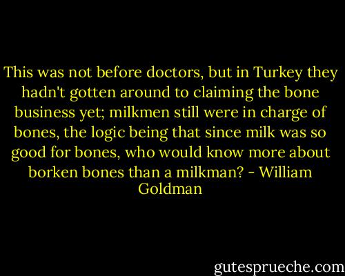 This was not before doctors, but in Turkey they hadn't gotten around to claiming the bone business yet; milkmen still were in charge of bones, the logic being that since milk was so good for bones, who would know more about borken bones than a milkman? - William Goldman