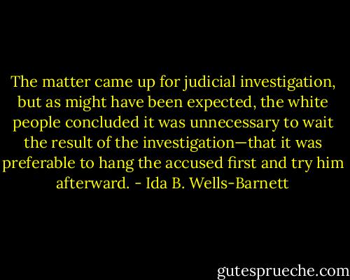 The matter came up for judicial investigation, but as might have been expected, the white people concluded it was unnecessary to wait the result of the investigation—that it was preferable to hang the accused first and try him afterward. - Ida B. Wells-Barnett