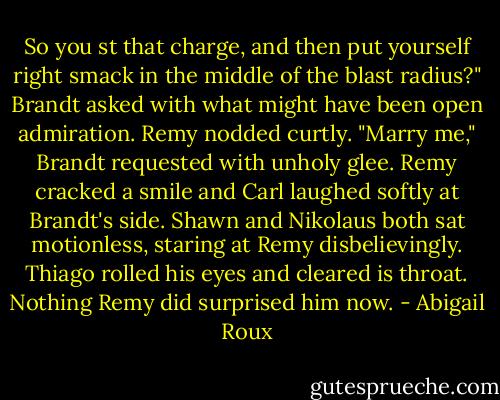 So you st that charge, and then put yourself right smack in the middle of the blast radius?" Brandt asked with what might have been open admiration. Remy nodded curtly. "Marry me," Brandt requested with unholy glee.<br />Remy cracked a smile and Carl laughed softly at Brandt's side. Shawn and Nikolaus both sat motionless, staring at Remy disbelievingly. Thiago rolled his eyes and cleared is throat. Nothing Remy did surprised him now. - Abigail Roux