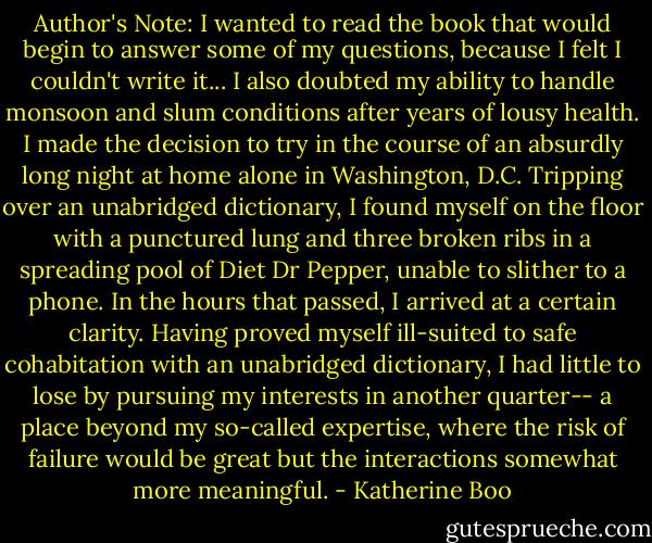 Author's Note: I wanted to read the book that would begin to answer some of my questions, because I felt I couldn't write it... I also doubted my ability to handle monsoon and slum conditions after years of lousy health. I made the decision to try in the course of an absurdly long night at home alone in Washington, D.C. Tripping over an unabridged dictionary, I found myself on the floor with a punctured lung and three broken ribs in a spreading pool of Diet Dr Pepper, unable to slither to a phone. In the hours that passed, I arrived at a certain clarity. Having proved myself ill-suited to safe cohabitation with an unabridged dictionary, I had little to lose by pursuing my interests in another quarter-- a place beyond my so-called expertise, where the risk of failure would be great but the interactions somewhat more meaningful. - Katherine Boo