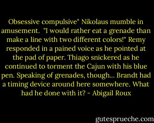 Obsessive compulsive" Nikolaus mumble in amusement. <br />"I would rather eat a grenade than make a line with two different colors!" Remy responded in a pained voice as he pointed at the pad of paper. Thiago snickered as he continued to torment the Cajun with his blue pen.<br />Speaking of grenades, though... Brandt had a timing device around here somewhere. What had he done with it? - Abigail Roux