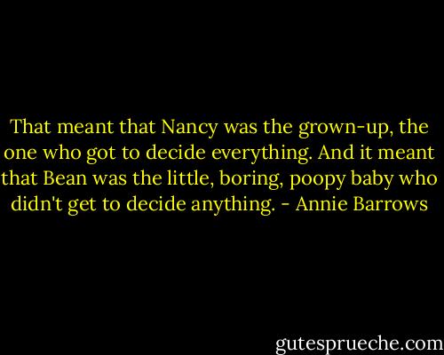 That meant that Nancy was the grown-up, the one who got to decide everything. And it meant that Bean was the little, boring, poopy baby who didn't get to decide anything. - Annie Barrows