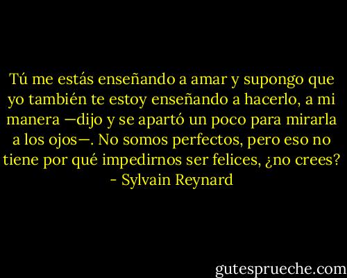 Tú me estás enseñando a amar y supongo que yo también te estoy enseñando a hacerlo, a mi manera —dijo y se apartó un poco para mirarla a los ojos—. No somos perfectos, pero eso no tiene por qué impedirnos ser felices, ¿no crees? - Sylvain Reynard