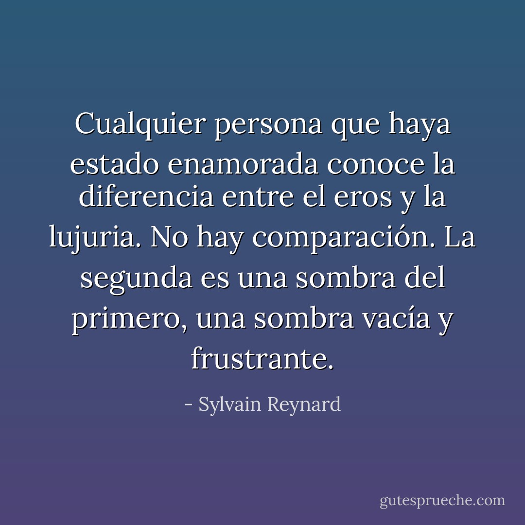 Cualquier persona que haya estado enamorada conoce la diferencia entre el eros y la lujuria. No hay comparación. La segunda es una sombra del primero, una sombra vacía y frustrante. - Sylvain Reynard