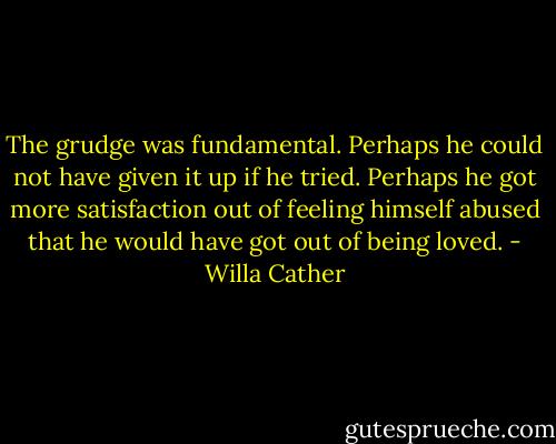 The grudge was fundamental. Perhaps he could not have given it up if he tried. Perhaps he got more satisfaction out of feeling himself abused that he would have got out of being loved. - Willa Cather