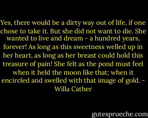 Yes, there would be a dirty way out of life, if one chose to take it. But she did not want to die. She wanted to live and dream - a hundred years, forever! As long as this sweetness welled up in her heart, as long as her breast could hold this treasure of pain! She felt as the pond must feel when it held the moon like that; when it encircled and swelled with that image of gold. - Willa Cather