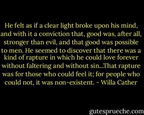 He felt as if a clear light broke upon his mind, and with it a conviction that, good was, after all, stronger than evil, and that good was possible to men. He seemed to discover that there was a kind of rapture in which he could love forever without faltering and without sin...That rapture was for those who could feel it; for people who could not, it was non-existent. - Willa Cather