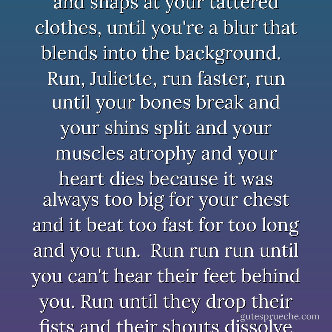 And I do. I do wonder, I think about it all the time. What it would be like to kill myself. Because I never really know, I still can't tell the difference, I'm never quite certain whether or not I'm actually alive. I sit here every single day. Run, I said to myself. Run until your lungs collapse, until the wind whips and snaps at your tattered clothes, until you're a blur that blends into the background. <br /><br />Run, Juliette, run faster, run until your bones break and your shins split and your muscles atrophy and your heart dies because it was always too big for your chest and it beat too fast for too long and you run.<br /><br />Run run run until you can't hear their feet behind you. Run until they drop their fists and their shouts dissolve in the air. Run with your eyes open and your mouth shut and dam the river rushing up behind your eyes. Run, Juliette.<br /><br />Run until you drop dead. Make sure your heart stops before they ever reach you. Before they ever touch you.<br /><br />Run, I said. - Tahereh Mafi