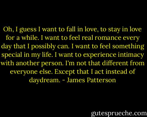 Oh, I guess I want to fall in love, to stay in love for a while. I want to feel real romance every day that I possibly can. I want to feel something special in my life. I want to experience intimacy with another person. I'm not that different from everyone else. Except that I act instead of daydream. - James Patterson