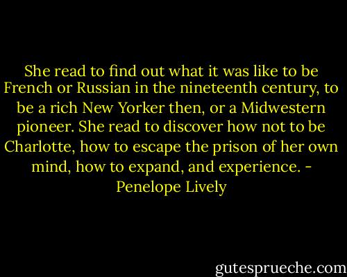 She read to find out what it was like to be French or Russian in the nineteenth century, to be a rich New Yorker then, or a Midwestern pioneer. She read to discover how not to be Charlotte, how to escape the prison of her own mind, how to expand, and experience. - Penelope Lively