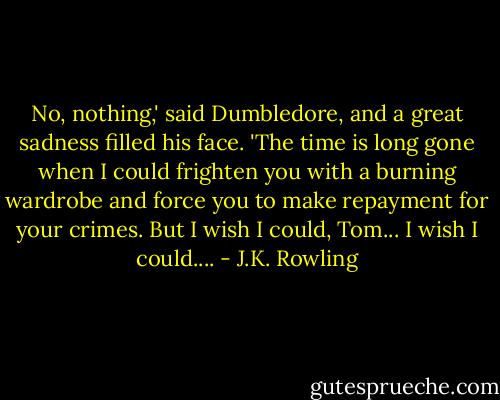 No, nothing,' said Dumbledore, and a great sadness filled his face. 'The time is long gone when I could frighten you with a burning wardrobe and force you to make repayment for your crimes. But I wish I could, Tom... I wish I could.... - J.K. Rowling
