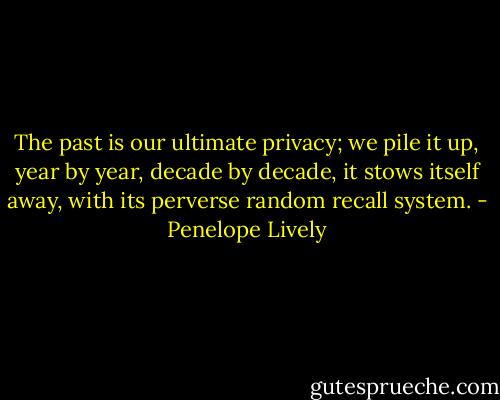 The past is our ultimate privacy; we pile it up, year by year, decade by decade, it stows itself away, with its perverse random recall system. - Penelope Lively
