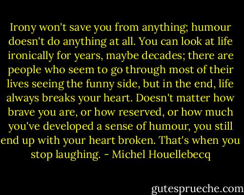 Irony won't save you from anything; humour doesn't do anything at all. You can look at life ironically for years, maybe decades; there are people who seem to go through most of their lives seeing the funny side, but in the end, life always breaks your heart. Doesn't matter how brave you are, or how reserved, or how much you've developed a sense of humour, you still end up with your heart broken. That's when you stop laughing. - Michel Houellebecq
