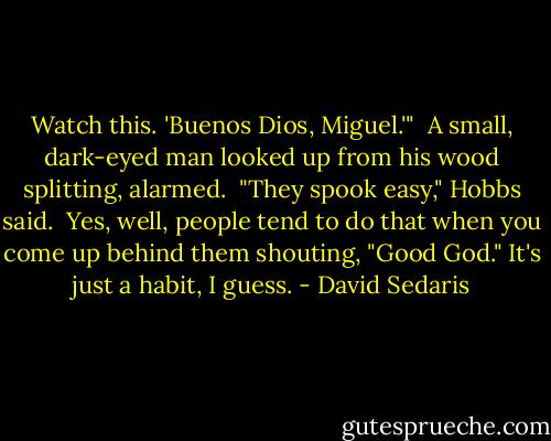 Watch this. 'Buenos Dios, Miguel.'"<br /><br />A small, dark-eyed man looked up from his wood splitting, alarmed.<br /><br />"They spook easy," Hobbs said.<br /><br />Yes, well, people tend to do that when you come up behind them shouting, "Good God." It's just a habit, I guess. - David Sedaris