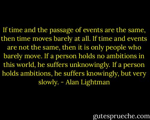 If time and the passage of events are the same, then time moves barely at all. If time and events are not the same, then it is only people who barely move. If a person holds no ambitions in this world, he suffers unknowingly. If a person holds ambitions, he suffers knowingly, but very slowly. - Alan Lightman