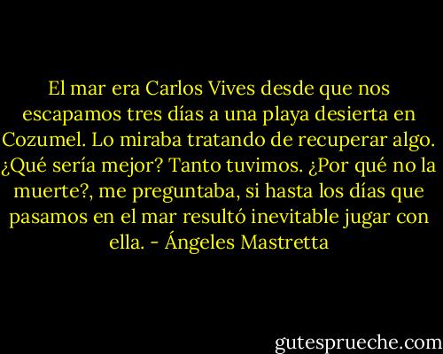 El mar era Carlos Vives desde que nos escapamos tres días a una playa desierta en Cozumel. Lo miraba tratando de recuperar algo. ¿Qué sería mejor? Tanto tuvimos. ¿Por qué no la muerte?, me preguntaba, si hasta los días que pasamos en el mar resultó inevitable jugar con ella. - Ángeles Mastretta
