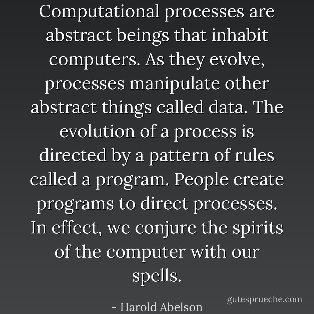 Computational processes are abstract beings that inhabit computers. As they evolve, processes manipulate other abstract things called data. The evolution of a process is directed by a pattern of rules called a program. People create programs to direct processes. In effect, we conjure the spirits of the computer with our spells. - Harold Abelson