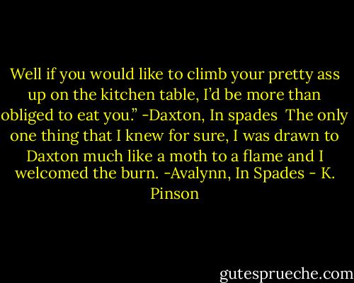 Well if you would like to climb your pretty ass up on the kitchen table, I’d be more than obliged to eat you.” -Daxton, In spades<br /><br />The only one thing that I knew for sure, I was drawn to Daxton much like a moth to a flame and I welcomed the burn. -Avalynn, In Spades - K. Pinson
